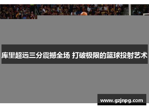 库里超远三分震撼全场 打破极限的篮球投射艺术